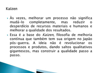 



Às vezes, melhorar um processo não significa
mudá-lo
completamente,
mas
reduzir
o
desperdício de recursos materiais e humanos e
melhorar a qualidade dos resultados.
Essa é a base do Kaizen, filosofia de melhoria
contínua que também tem sua origem no Japão
pós-guerra. A ideia não é revolucionar os
processos e produtos, dando saltos qualitativos
gigantescos, mas construir a qualidade passo a
passo.

 