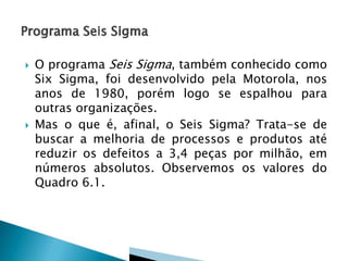 



O programa Seis Sigma, também conhecido como
Six Sigma, foi desenvolvido pela Motorola, nos
anos de 1980, porém logo se espalhou para
outras organizações.
Mas o que é, afinal, o Seis Sigma? Trata-se de
buscar a melhoria de processos e produtos até
reduzir os defeitos a 3,4 peças por milhão, em
números absolutos. Observemos os valores do
Quadro 6.1.

 