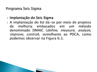 


Implantação do Seis Sigma
A implantação do 6σ dá-se por meio de projetos
de melhoria embasados em um método
denominado DMAIC (define, measure, analyze,
improve, control), semelhante ao PDCA, como
podemos observar na Figura 6.3.

 