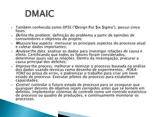 








Também conhecida como DFSS ("Design For Six Sigma"), possui cinco
fases:
Define the problem: definição do problema a partir de opiniões de
consumidores e objetivos do projeto;
Measure key aspects: mensurar os principais aspectos do processo atual
e coletar dados importantes;
Analyse the data: analisar os dados para investigar relações de causa e
efeito. Certificando que todos os fatores foram considerados,
determinar quais são as relações. Dentro da investigação, procurar a
causa principal dos defeitos;
Improve the process: melhorar e otimizar o processo baseada na análise
dos dados usando técnicas como desenho de experimentos, POKAYOKE ou prova de erros, e padronizar o trabalho para criar um novo
estado de processo. Executar pilotos do processo para estabelecer
capacidades;
Control: controlar o futuro estado de processo para se assegurar que
quaisquer desvios do objetivo sejam corrigidos antes que se tornem em
defeitos. Implementar sistemas de controle como um controle estatístico
de processo ou quadro de produções, e continuamente monitorar os
processos.

 