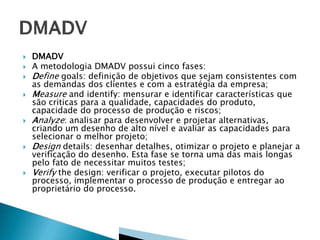 











DMADV
A metodologia DMADV possui cinco fases:
Define goals: definição de objetivos que sejam consistentes com
as demandas dos clientes e com a estratégia da empresa;
Measure and identify: mensurar e identificar características que
são criticas para a qualidade, capacidades do produto,
capacidade do processo de produção e riscos;
Analyze: analisar para desenvolver e projetar alternativas,
criando um desenho de alto nível e avaliar as capacidades para
selecionar o melhor projeto;
Design details: desenhar detalhes, otimizar o projeto e planejar a
verificação do desenho. Esta fase se torna uma das mais longas
pelo fato de necessitar muitos testes;
Verify the design: verificar o projeto, executar pilotos do
processo, implementar o processo de produção e entregar ao
proprietário do processo.

 