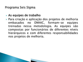 


As equipes de trabalho
Para criação e aplicação dos projetos de melhoria
embasados no DMAIC, formam-se equipes
treinadas nessa metodologia. As equipes são
compostas por funcionários de diferentes níveis
hierárquicos e com diferentes responsabilidades
nos projetos de melhoria.

 