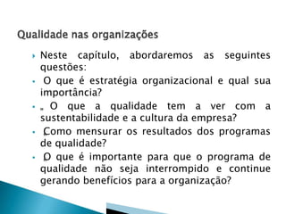 









Neste capítulo, abordaremos as seguintes
questões:
O que é estratégia organizacional e qual sua
importância?
„ O que a qualidade tem a ver com a
sustentabilidade e a cultura da empresa?
C
„ omo mensurar os resultados dos programas
de qualidade?
„ que é importante para que o programa de
O
qualidade não seja interrompido e continue
gerando benefícios para a organização?

 