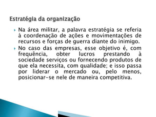 



Na área militar, a palavra estratégia se referia
à coordenação de ações e movimentações de
recursos e forças de guerra diante do inimigo.
No caso das empresas, esse objetivo é, com
frequência,
obter
lucros
prestando
à
sociedade serviços ou fornecendo produtos de
que ela necessita, com qualidade; e isso passa
por liderar o mercado ou, pelo menos,
posicionar-se nele de maneira competitiva.

 