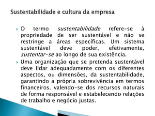 



O
termo
sustentabilidade
refere-se
à
propriedade de ser sustentável e não se
restringe a áreas específicas. Um sistema
sustentável
deve
poder,
efetivamente,
sustentar-se ao longo de sua existência.
Uma organização que se pretenda sustentável
deve lidar adequadamente com os diferentes
aspectos, ou dimensões, da sustentabilidade,
garantindo a própria sobrevivência em termos
financeiros, valendo-se dos recursos naturais
de forma responsável e estabelecendo relações
de trabalho e negócio justas.

 