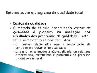 


Custos da qualidade
O método de cálculo denominado custos da
qualidade é pioneiro na avaliação dos
resultados dos programas de qualidade. Tratase da soma de dois tipos de custos:
◦ os custos relacionados com a implantação de
controles e programas de qualidade;
◦ „ s custos relacionados à não-qualidade, ou seja, aos
o
desperdícios, retrabalhos e problemas do processo
produtivo em geral.

 