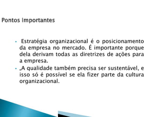 



Estratégia organizacional é o posicionamento
da empresa no mercado. É importante porque
dela derivam todas as diretrizes de ações para
a empresa.
„A qualidade também precisa ser sustentável, e
isso só é possível se ela fizer parte da cultura
organizacional.

 