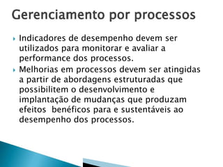 



Indicadores de desempenho devem ser
utilizados para monitorar e avaliar a
performance dos processos.
Melhorias em processos devem ser atingidas
a partir de abordagens estruturadas que
possibilitem o desenvolvimento e
implantação de mudanças que produzam
efeitos benéficos para e sustentáveis ao
desempenho dos processos.

 