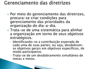 



Por meio do gerenciamento das diretrizes,
procura-se criar condições para
gerenciamento das prioridades da
organização do dia-a-dia.
Trata-se de uma sistemática para alinhar
a organização em torno de seus objetivos
estratégicos.
◦ Identificando-se a contribuição esperada de
cada uma de suas partes; ou seja, desdobramse objetivos gerais em objetivos específicos, de
modo participativo.
◦ Trata-se de um desdobramento simultâneo de
metas e meios.

 