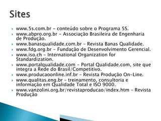 











www.5s.com.br - conteúdo sobre o Programa 5S.
www.abpro.org.br - Associação Brasileira de Engenharia
de Produção.
www.banasqualidade.com.br – Revista Banas Qualidade.
www.fdg.org.br - Fundação de Desenvolvimento Gerencial.
www.iso.ch - International Organization for
Standardization.
www.portalqualidade.com - Portal Qualidade.com, site que
integra a Rede do Brasil/Competitivo.
www.producaoonline.inf.br – Revista Produção On-Line.
www.qualitas.eng.br – treinamento, consultoria e
informação em Qualidade Total e ISO 9000.
www.vanzolini.org.br/revistaproducao/index.htm – Revista
Produção

 