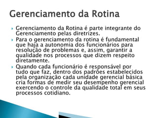 




Gerenciamento da Rotina é parte integrante do
Gerenciamento pelas diretrizes.
Para o gerenciamento da rotina é fundamental
que haja a autonomia dos funcionários para
resolução de problemas e, assim, garantir a
qualidade nos processos que dizem respeito
diretamente.
Quando cada funcionário é responsável por
tudo que faz, dentro dos padrões estabelecidos
pela organização cada unidade gerencial básica
cria formas de medir seu desempenho gerencial
exercendo o controle da qualidade total em seus
processos cotidiano.

 