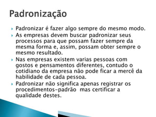 







Padronizar é fazer algo sempre do mesmo modo.
As empresas devem buscar padronizar seus
processos para que possam fazer sempre da
mesma forma e, assim, possam obter sempre o
mesmo resultado.
Nas empresas existem varias pessoas com
gostos e pensamentos diferentes, contudo o
cotidiano da empresa não pode ficar a mercê da
habilidade de cada pessoa.
Padronizar não significa apenas registrar os
procedimentos-padrão mas certificar a
qualidade destes.

 
