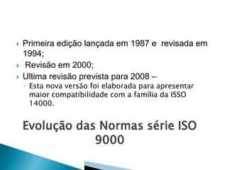 




Primeira edição lançada em 1987 e revisada em
1994;
Revisão em 2000;
Ultima revisão prevista para 2008 –
◦ Esta nova versão foi elaborada para apresentar
maior compatibilidade com a família da ISSO
14000.

 