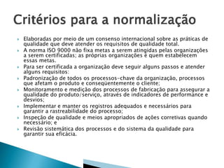 










Elaboradas por meio de um consenso internacional sobre as práticas de
qualidade que deve atender os requisitos de qualidade total.
A norma ISO 9000 não fixa metas a serem atingidas pelas organizações
a serem certificadas; as próprias organizações é quem estabelecem
essas metas.
Para ser certificada a organização deve seguir alguns passos e atender
alguns requisitos:
Padronização de todos os processos-chave da organização, processos
que afetam o produto e conseqüentemente o cliente;
Monitoramento e medição dos processos de fabricação para assegurar a
qualidade do produto/serviço, através de indicadores de performance e
desvios;
Implementar e manter os registros adequados e necessários para
garantir a rastreabilidade do processo;
Inspeção de qualidade e meios apropriados de ações corretivas quando
necessário; e
Revisão sistemática dos processos e do sistema da qualidade para
garantir sua eficácia.

 