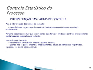 Controle Estatístico do
Processo
INTERPRETAÇÃO DAS CARTAS DE CONTROLE
Para a interpretação dos limites de controle:
- a variabilidade peça a peça do processo deve permanecer constante nos níveis
estabelecidos.
Portanto podemos concluir que se um ponto esta fora dos limites de controle provavelmente
existam causas especiais para variação.
Pontos fora de Controle
- deve merecer uma análise imediata quanto à causa;
- quando não se puder encontrar imediatamente a causa, os pontos são registrados,
e procede-se a uma ação corretiva.
.

78

 