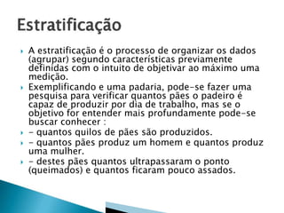 








A estratificação é o processo de organizar os dados
(agrupar) segundo características previamente
definidas com o intuito de objetivar ao máximo uma
medição.
Exemplificando e uma padaria, pode-se fazer uma
pesquisa para verificar quantos pães o padeiro é
capaz de produzir por dia de trabalho, mas se o
objetivo for entender mais profundamente pode-se
buscar conhecer :
- quantos quilos de pães são produzidos.
- quantos pães produz um homem e quantos produz
uma mulher.
- destes pães quantos ultrapassaram o ponto
(queimados) e quantos ficaram pouco assados.

 
