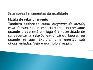 Matriz de relacionamento
Também conhecida como diagrama de matriz,
essa ferramenta é especialmente interessante
quando o que está em jogo é a necessidade de
se observar a relação entre vários fatores ou
quando se quer explorar uma questão sob
óticas variadas. Veja o exemplo a seguir.

 