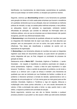 identificados nos levantamentos de determinadas características de qualidade,
sobre as quais deseja- se manter controle, ou situação que queremos resolver.

Seguindo, veremos que Benchmarking também é uma ferramenta de qualidade
para geração de ideias e é muito usada pelas empresas que buscam a excelência
em qualidade, lembrando que na sua utilização, deve ser considerado as melhores
práticas de mercado, ou seja, as usadas pelas melhores empresas, e tais práticas,
se adequadas, devem ser aplicadas na organização, entretanto existem
dificuldades de aplicação, que consiste na obtenção da informação sobre as
melhores práticas, uma vez que as empresas que as desenvolveram não querem
divulgá-las, pois têm seu diferencial baseado nelas.
O Brainstorming é uma ferramenta de qualidade utilizada em reuniões nas quais
os integrantes têm liberdade total de expor suas ideias, por mais absurdas que
pareçam, sem se preocuparem uns com os outros, dos quais recebem ou não
influências. Tais ideias são classificadas e avaliadas de acordo com as
expectativas da organização.
O Brainwriting é uma ferramenta utilizada em reuniões nas quais os integrantes
registram suas ideias em documentos próprios, os quais devem ser passados a
outros integrantes até que, ao final, cheguem ao controlador do processo de
geração de ideias.
Destacamos ainda a Matriz GUT - Gravidade, Urgência e Tendência – ( sendo:
Gravidade – diz respeito à importância do problema examinado em relação a
outros apresentados. Urgência – implica a ideia de quão importante é a ação
temporal. Tendência – indica o sentido da gravidade do problema, se ele tende a
crescer ou a diminuir com a ação do tempo) é também uma ferramenta de
qualidade que vale ser lembrada por sua finalidade de facilitar a análise de um
problema e direcionar (priorizar) a tomada de decisão, operecionando-a com a
utilização de uma pontuação de 1 a 5 (do menos grave ao mais grave) para as três
vertentes: Gravidade, Urgência e Tendência e, logo em seguida, efetua-se a
multiplicação entre esses pontos atribuídos e, em uma escala decrescente de
valores, é feita a priorização das ações a tomar, ou seja, quanto maior o valor
obtido, o respectivo problema tem prioridade de solução.
Dando seguimento, veremos que seis são os fatores inerentes a qualquer
processo produtivo e que podem ou não causar o efeito que está sendo analisado

 