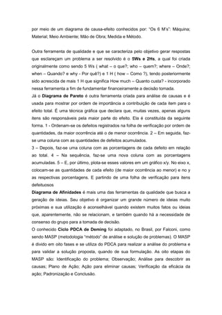 por meio de um diagrama de causa-efeito conhecidos por: “Os 6 M’s”: Máquina;
Material; Meio Ambiente; Mão de Obra; Medida e Método.

Outra ferramenta de qualidade e que se caracteriza pelo objetivo gerar respostas
que esclareçam um problema a ser resolvido é o 5Ws e 2Hs, a qual foi criada
originalmente como sendo 5 Ws ( what – o que?; who – quem?; where – Onde?;
when – Quando? e why - Por quê?) e 1 H ( how – Como ?), tendo posteriormente
sido acrescida de mais 1 H que significa How much – Quanto custa? - incorporado
nessa ferramenta a fim de fundamentar financeiramente a decisão tomada.
Já o Diagrama de Pareto é outra ferramenta criada para análise de causas e é
usada para mostrar por ordem de importância a contribuição de cada item para o
efeito total. É uma técnica gráfica que declara que, muitas vezes, apenas alguns
itens são responsáveis pela maior parte do efeito. Ela é constituída da seguinte
forma. 1 - Ordenam-se os defeitos registrados na folha de verificação por ordem de
quantidades, da maior ocorrência até o de menor ocorrência. 2 – Em seguida, fazse uma coluna com as quantidades de defeitos acumulados.
3 – Depois, faz-se uma coluna com as porcentagens de cada defeito em relação
ao total. 4 – Na sequência, faz-se uma nova coluna com as porcentagens
acumuladas. 5 – E, por último, plota-se esses valores em um gráfico x/y. No eixo x,
colocam-se as quantidades de cada efeito (de maior ocorrência ao menor) e no y
as respectivas porcentagens. E partindo de uma folha de verificação para itens
defeituosos
Diagrama de Afinidades é mais uma das ferramentas da qualidade que busca a
geração de ideias. Seu objetivo é organizar um grande número de ideias muito
próximas e sua utilização é aconselhável quando existem muitos fatos ou ideias
que, aparentemente, não se relacionam, e também quando há a necessidade de
consenso do grupo para a tomada de decisão.
O conhecido Ciclo PDCA de Deming foi adaptado, no Brasil, por Falconi, como
sendo MASP (metodologia “método” de análise e solução de problemas). O MASP
é divido em oito fases e se utiliza do PDCA para realizar a análise do problema e
para validar a solução proposta, quando de sua formulação. As oito etapas do
MASP são: Identificação do problema; Observação; Análise para descobrir as
causas; Plano de Ação; Ação para eliminar causas; Verificação da eficácia da
ação; Padronização e Conclusão.

 