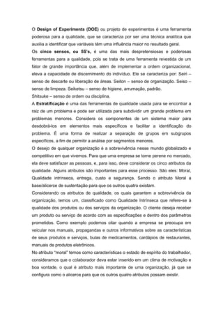 O Design of Experiments (DOE) ou projeto de experimentos é uma ferramenta
poderosa para a qualidade, que se caracteriza por ser uma técnica analítica que
auxilia a identificar que variáveis têm uma influência maior no resultado geral.
Os cinco sensos, ou 5S’s, é uma das mais despretensiosas e poderosas
ferramentas para a qualidade, pois se trata de uma ferramenta revestida de um
fator de grande importância que, além de implementar a ordem organizacional,
eleva a capacidade de discernimento do indivíduo. Ele se caracteriza por: Seiri –
senso de descarte ou liberação de áreas. Seiton – senso de organização. Seiso –
senso de limpeza. Seiketsu – senso de higiene, arrumação, padrão.
Shitsuke – senso de ordem ou disciplina.
A Estratificação é uma das ferramentas de qualidade usada para se encontrar a
raiz de um problema e pode ser utilizada para subdividir um grande problema em
problemas menores. Considera os componentes de um sistema maior para
desdobrá-los em elementos mais específicos e facilitar a identificação do
problema. É uma forma de realizar a separação de grupos em subgrupos
específicos, a fim de permitir a análise por segmentos menores.
O desejo de qualquer organização é a sobrevivência nesse mundo globalizado e
competitivo em que vivemos. Para que uma empresa se torne perene no mercado,
ela deve satisfazer as pessoas, e, para isso, deve considerar os cinco atributos da
qualidade. Alguns atributos são importantes para esse processo. São eles: Moral,
Qualidade intrínseca, entrega, custo e segurança. Sendo o atributo Moral a
base/alicerce de sustentação para que os outros quatro existam.
Considerando os atributos de qualidade, os quais garantem a sobrevivência da
organização, temos um, classificado como Qualidade Intrínseca que refere-se à
qualidade dos produtos ou dos serviços da organização. O cliente deseja receber
um produto ou serviço de acordo com as especificações e dentro dos parâmetros
prometidos. Como exemplo podemos citar quando a empresa se preocupa em
veicular nos manuais, propagandas e outros informativos sobre as características
de seus produtos e serviços, bulas de medicamentos, cardápios de restaurantes,
manuais de produtos eletrônicos.
No atributo “moral” temos como características o estado de espírito do trabalhador,
consideramos que o colaborador deva estar inserido em um clima de motivação e
boa vontade, o qual é atributo mais importante de uma organização, já que se
configura como o alicerce para que os outros quatro atributos possam existir.

 