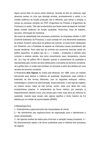 Agora vamos falar um pouco sobre sistemas. Quando se fala em sistemas, logo
devemos pensar no ciclo que abrange entrada, processamento e saída, e no
modelo sistêmico da função produção não é diferente, pois temos a entrada, o
núcleo do processo (dividido em PCP, Engenharia do Produto e Engenharia de
Processo) e a saída. Três são os elementos que fazem parte da etapa de “entrada”
desse modelo sistêmico da função qualidade: Know-how, força de trabalho,
recursos, informação de marketing.
Na busca da estabilidade dos processos produtivos, as empresas utilizam o CEP
(Controle Estatístico do Processo), o qual consiste em uma ferramenta estatística
de análise. Existem vários tipos de gráficos de controle, os quais foram idealizados
por Shewhart, com a finalidade de separar as chamadas causas assinaláveis das
causas aleatórias. Para cada tipo de controle que queremos executar existe um
gráfico específico. O gráfico tipo de x – r (média – amplitude) é utilizado para
controlar e analisar valores, tais como comprimento, peso, temperatura, volume
etc. Já o tipo de gráfico PN é utilizado quando a característica da qualidade é
representada pelo número de itens defeituosos e amostras de tamanho constante.
Já o gráfico tipo c é usado para analisar um processo a partir dos defeitos em uma
amostra de tamanho constante.
A ferramenta Seis Sigmas foi criada pela Motorola, em 1986, como um método
estruturado para efetivar a melhoria de qualidade. Atualmente, esse método é
entendido de três formas diferentes, com os seguintes enfoques: métrico,
metodológico e sistema de administração. Essencialmente, o seis sigmas engloba,
ao mesmo tempo, todas as três formas, porém, cada uma delas tem suas
características próprias. A característica da forma métrica, por exemplo, é
frequentemente utilizado como uma escala para níveis mais altos de melhoria ou
qualidade. Usando essa escala, seis sigmas significa o limite máximo de 3,4
defeitos por um milhão de oportunidades (DPMO).

A Metodologia foca:
1 - Entendimento e gerenciamento das necessidades do cliente.
2 - No alinhamento dos negócios-chave da organização para o atendimento a
essas necessidades.
3 - Na rigorosa análise de dados para minimizar a variação nesses processos. 4 No direcionamento rápido e de forma sustentável para a melhoria dos processos
de negócio.

 