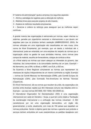 O “sistema de administração” ajuda a empresa nos seguintes aspectos:
1 – Alinha a estratégia de negócios para a obtenção de melhoria.
2 – Mobiliza times para executar projetos de alto impacto.
3 – Acelera os melhores resultados empresariais.
4 – Gerencia e ordena os esforços para assegurar que as melhorias sejam
contínuas.

A grande maioria das organizações é estruturada por normas, sejam internas ou
externas, geradas por organismos nacionais e internacionais e que devem ser
seguidas para que os produtos tenham aceitação (AMBROZEWICZ, 2003). As
normas utilizadas em uma organização são classificadas em seis níveis: Uma
norma de Nível Empresarial, por exemplo, que vai desde o individual até o
internacional, pode ser entendida, em uma empresa diz respeito às normas que a
organização utiliza na gestão de suas atividades internas, como normas para
compra de material, escolha de fornecedores, códigos de conduta e ética.
Já a Nível abarca as normas que visam adequar os interesses do governo, das
indústrias, dos consumidores e da comunidade científica de um país. Exemplo –
Na Alemanha, use a DIN; no Brasil, a ABNT; nos EUA, a ISO etc.
Se focarmos a Nível Regional compreende as normas que representam os
interesses de nações independentes de um mesmo continente ou região. Exemplo
– normas do Comitê Mercosul de Normalização (CMN), pelo Comitê Europeu de
Normalização (CEN), pela Comissão Pan-Americana de Normas Técnicas
(Copant) etc.
Em Nível Internacional, são as normas que resultam da união, da cooperação e de
acordos entre diversas nações que têm interesses comuns nas relações entre si.
Exemplo – uso das normas ISO 9000, ISO 14000, ISO 26000 etc.
O International Organization for Standardization (ISO) é uma organização
internacional com sede em Genebra – Suíça, a qual tem como objeto a “facilitação
da coordenação internacional e a unificação das normas industriais”. A ISO
caracteriza-se

por

ser

uma

organização

democrática,

um

órgão

não

governamental, e conta, atualmente, com mais de 150 países que respeitam as
normas produzidas. Sendo o objetivo geral das normas a garantia que produtos e
serviços tenham embutidos em suas características os padrões desejáveis com

 