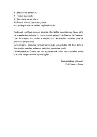 6 – Ser passível de revisão.
7 – Possuir autoridade.
8 – Ser voltado para o futuro.
9 – Possuir informações de vanguarda.
10 – Fazer parte de um sistema de padronização.

Neste guia você teve acesso a algumas informações essenciais que fazem parte
da proposta de construção do conhecimento neste módulo Controle da Produção,
com abordagens importantes a respeito das ferramentas utilizadas para os
processos de qualidade.
Lembramos que esse guia é um complemento de seus estudos. Não deixe de ler o
livro, assistir as aulas, realizar os exercícios e pesquisar muito!
Lembre-se que você conta com uma equipe sempre pronta para orientá-lo e ajudálo durante seu processo de aprendizagem.

Bons estudos e boa sorte!
Prof Emerson Seixas

 