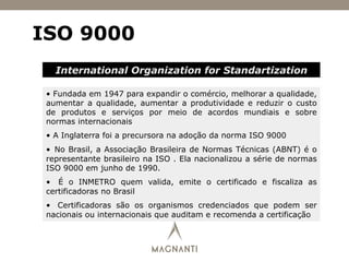 ISO 9000
International Organization for Standartization
•  Fundada em 1947 para expandir o comércio, melhorar a qualidade,
aumentar a qualidade, aumentar a produtividade e reduzir o custo
de produtos e serviços por meio de acordos mundiais e sobre
normas internacionais
•  A Inglaterra foi a precursora na adoção da norma ISO 9000
•  No Brasil, a Associação Brasileira de Normas Técnicas (ABNT) é o
representante brasileiro na ISO . Ela nacionalizou a série de normas
ISO 9000 em junho de 1990.
•  É o INMETRO quem valida, emite o certificado e fiscaliza as
certificadoras no Brasil
•  Certificadoras são os organismos credenciados que podem ser
nacionais ou internacionais que auditam e recomenda a certificação
 