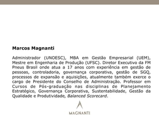 Marcos Magnanti
Administrador (UNOESC), MBA em Gestão Empresarial (UEM),
Mestre em Engenharia de Produção (UFSC). Diretor Executivo da FM
Pneus Brasil onde atua a 17 anos com experiência em gestão de
pessoas, controladoria, governança corporativa, gestão de SGQ,
processos de expansão e aquisições, atualmente também exerce o
cargo de Presidente do Conselho de Administração. Professor em
Cursos de Pós-graduação nas disciplinas de Planejamento
Estratégico, Governança Corporativa, Sustentabilidade, Gestão da
Qualidade e Produtividade, Balanced Scorecard.
 