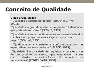 Conceito de Qualidade
O que é Qualidade?
“Qualidade é adequação ao uso” (JURAM e GRYNA,
1991).
“Qualidade é o grau de ajuste de um produto à demanda
que pretende satisfazer” (JENKIS, 1971).
“Qualidade é atender continuamente às necessidades dos
clientes a um preço que eles estejam dispostos a
pagar” (DEMING, 1950).
“Qualidade é a consistente conformidade com as
expectativas dos consumidores” (SLACK, 1999).
“Qualidade é a totalidade de requisitos e características
de um produto ou serviço que estabelecem a sua
c a p a c i d a d e d e s a t i s f a z e r d e t e r m i n a d a s
necessidades” (FEIGENBAUM, 1950).
 