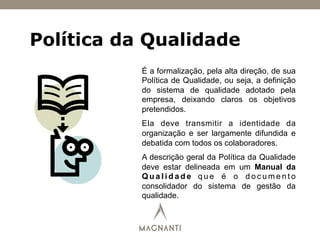 Política da Qualidade
É a formalização, pela alta direção, de sua
Política de Qualidade, ou seja, a definição
do sistema de qualidade adotado pela
empresa, deixando claros os objetivos
pretendidos.
Ela deve transmitir a identidade da
organização e ser largamente difundida e
debatida com todos os colaboradores.
A descrição geral da Política da Qualidade
deve estar delineada em um Manual da
Q u a l i d a d e q u e é o d o c u m e n t o
consolidador do sistema de gestão da
qualidade.
 