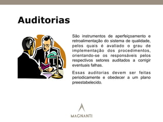 Auditorias
São instrumentos de aperfeiçoamento e
retroalimentação do sistema de qualidade,
pelos quais é avaliado o grau de
implementação dos procedimentos,
orientando-se os responsáveis pelos
respectivos setores auditados a corrigir
eventuais falhas.
Essas auditorias devem ser feitas
periodicamente e obedecer a um plano
preestabelecido.
 