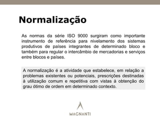 Normalização
As normas da série ISO 9000 surgiram como importante
instrumento de referência para nivelamento dos sistemas
produtivos de países integrantes de determinado bloco e
também para regular o intercâmbio de mercadorias e serviços
entre blocos e países.
A normalização é a atividade que estabelece, em relação a
problemas existentes ou potenciais, prescrições destinadas
à utilização comum e repetitiva com vistas à obtenção do
grau ótimo de ordem em determinado contexto.
 