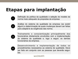Definição da política da qualidade e seleção do modelo de
norma mais adequado às propostas da empresa
Análise do sistema da qualidade da empresa (se existir
algum) e determinação de quais mudanças devem ser feitas
para adaptá-lo às exigências das norma.
Treinamento e conscientização principalmente dos
funcionários diretamente envolvidos com a implementação
do sistema da qualidade e, logo a seguir, os demais
funcionários da empresa.
Desenvolvimento e implementação de todos os
procedimentos necessários ao sistema de qualidade. Deve
ser feito em conjunto com as pessoas que deverão segui-
los.
1
2
3
4
Etapas para implantação
 