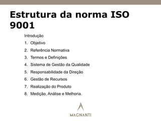 Estrutura da norma ISO
9001
Introdução
1.  Objetivo
2.  Referência Normativa
3.  Termos e Definições
4.  Sistema de Gestão da Qualidade
5.  Responsabilidade da Direção
6.  Gestão de Recursos
7.  Realização do Produto
8.  Medição, Análise e Melhoria.
 