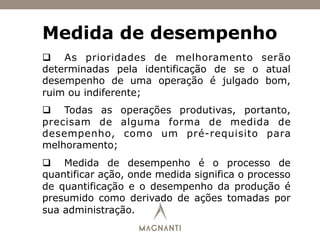 Medida de desempenho
q  As prioridades de melhoramento serão
determinadas pela identificação de se o atual
desempenho de uma operação é julgado bom,
ruim ou indiferente;
q  Todas as operações produtivas, portanto,
precisam de alguma forma de medida de
desempenho, como um pré-requisito para
melhoramento;
q  Medida de desempenho é o processo de
quantificar ação, onde medida significa o processo
de quantificação e o desempenho da produção é
presumido como derivado de ações tomadas por
sua administração.
 