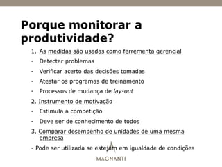 Porque monitorar a
produtividade?
1.  As medidas são usadas como ferrementa gerencial
-  Detectar problemas
-  Verificar acerto das decisões tomadas
-  Atestar os programas de treinamento
-  Processos de mudança de lay-out
2. Instrumento de motivação
-  Estimula a competição
-  Deve ser de conhecimento de todos
3. Comparar desempenho de unidades de uma mesma
empresa
- Pode ser utilizada se estejam em igualdade de condições
 