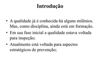 Introdução

• A qualidade já é conhecida há alguns milênios.
  Mas, como disciplina, ainda está em formação.
• Em sua fase inicial a qualidade estava voltada
  para inspeção;
• Atualmente está voltada para aspectos
  estratégicos de prevenção;
 