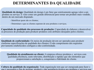 DETERMINANTES DA QUALIDADE

Qualidade do design: Qualidade do design é um fator que esteticamente agrega valor a um
produto ou serviço. É visto como um grande diferencial para tornar um produto mais vendido,
dentro de um mercado disputado.
         - Identificar quem são os clientes;
         - Determinar o que os clientes esperam de seus produtos e serviços;
         - Dispor produtos e serviços que atendam ou superem as expectativas dos clientes
Capacidade de qualidade dos processos de produção: Capacidade de elaborar e desenvolver
os processos de produção para produzir produtos com atributos desejados pelos clientes.


Qualidade de conformidade: Os meios de produção devem ser operados para produzir
conforme especificações de qualidade dos clientes; O não cumprimento dos requisitos
previamente estabelecidos configura a não-conformidade.


      Qualidade do atendimento ao cliente: A empresa oferece produtos e serviços com
       qualidade,eficiência, custo relevante, distribuição e rapidez que são elementos que
               proporcionam a satisfação e, conquistam a fidelidade do cliente.


Cultura da qualidade da organização: Toda organização tem que ser energizada para fazer o
que é necessário a fim de projetar, produzir e dar assistência técnica aos produtos e serviços que
 