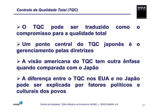 Controle da Qualidade Total (TQC)



  O TQC pode ser traduzido                                                           como   o
compromisso para a qualidade total

  Um ponto central do TQC japonês é o
gerenciamento pelas diretrizes

  A visão americana do TQC tem outra ênfase
quando comparada com o Japão

  A diferença entre o TQC nos EUA e no Japão
pode ser explicada por fatores políticos e
culturais dos povos

            Gestão da Qualidade: TQM e Modelos de Excelência. MUNIZ, J.; MOELLMANN, A.H.        11
 