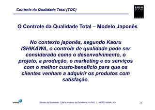 Controle da Qualidade Total (TQC)



O Controle da Qualidade Total – Modelo Japonês


      No contexto japonês, segundo Kaoru
  ISHIKAWA, o controle de qualidade pode ser
    considerado como o desenvolvimento, o
 projeto, a produção, o marketing e os serviços
   com o melhor custo-benefício para que os
  clientes venham a adquirir os produtos com
                   satisfação.



            Gestão da Qualidade: TQM e Modelos de Excelência. MUNIZ, J.; MOELLMANN, A.H.   12
 