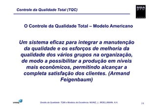 Controle da Qualidade Total (TQC)



    O Controle da Qualidade Total – Modelo Americano


 Um sistema eficaz para integrar a manutenção
   da qualidade e os esforços de melhoria da
 qualidade dos vários grupos na organização,
  de modo a possibilitar a produção em níveis
    mais econômicos, permitindo alcançar a
   completa satisfação dos clientes. (Armand
                 Feigenbaum)



            Gestão da Qualidade: TQM e Modelos de Excelência. MUNIZ, J.; MOELLMANN, A.H.   14
 