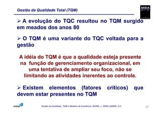 Gestão da Qualidade Total (TQM)

  A evolução do TQC resultou no TQM surgido
em meados dos anos 80

  O TQM é uma variante do TQC voltada para a
gestão

 A idéia do TQM é que a qualidade esteja presente
 na função de gerenciamento organizacional, em
     uma tentativa de ampliar seu foco, não se
   limitando as atividades inerentes ao controle.

  Existem elementos (fatores                                              críticos)        que
devem estar presentes no TQM

            Gestão da Qualidade: TQM e Modelos de Excelência. MUNIZ, J.; MOELLMANN, A.H.         17
 
