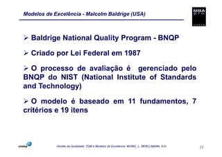 Modelos de Excelência - Malcolm Baldrige (USA)



  Baldrige National Quality Program - BNQP

  Criado por Lei Federal em 1987

  O processo de avaliação é gerenciado pelo
BNQP do NIST (National Institute of Standards
and Technology)

  O modelo é baseado em 11 fundamentos, 7
critérios e 19 itens



            Gestão da Qualidade: TQM e Modelos de Excelência. MUNIZ, J.; MOELLMANN, A.H.   25
 