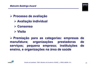 Malcolm Baldrige Award



  Processo de avaliação
      Avaliação individual
      Consenso
      Visita

  Premiação para as categorias: empresas de
manufatura; organizações prestadoras de
serviços; pequena empresa; instituições de
ensino, e organizações na área de saúde


            Gestão da Qualidade: TQM e Modelos de Excelência. MUNIZ, J.; MOELLMANN, A.H.   26
 