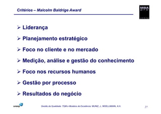 Critérios – Malcolm Baldrige Award



   Liderança

   Planejamento estratégico

   Foco no cliente e no mercado

   Medição, análise e gestão do conhecimento

   Foco nos recursos humanos

   Gestão por processo

   Resultados do negócio

            Gestão da Qualidade: TQM e Modelos de Excelência. MUNIZ, J.; MOELLMANN, A.H.   27
 