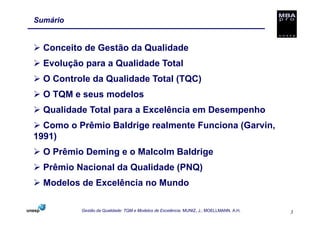 Sumário


  Conceito de Gestão da Qualidade
  Evolução para a Qualidade Total
  O Controle da Qualidade Total (TQC)
  O TQM e seus modelos
  Qualidade Total para a Excelência em Desempenho
  Como o Prêmio Baldrige realmente Funciona (Garvin,
1991)
  O Prêmio Deming e o Malcolm Baldrige
  Prêmio Nacional da Qualidade (PNQ)
  Modelos de Excelência no Mundo

          Gestão da Qualidade: TQM e Modelos de Excelência. MUNIZ, J.; MOELLMANN, A.H.   3
 