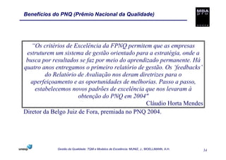 Benefícios do PNQ (Prêmio Nacional da Qualidade)




   “Os critérios de Excelência da FPNQ permitem que as empresas
 estruturem um sistema de gestão orientado para a estratégia, onde a
 busca por resultados se faz por meio do aprendizado permanente. Há
quatro anos entregamos o primeiro relatório de gestão. Os ‘feedbacks’
         do Relatório de Avaliação nos deram diretrizes para o
  aperfeiçoamento e as oportunidades de melhorias. Passo a passo,
    estabelecemos novos padrões de excelência que nos levaram à
                      obtenção do PNQ em 2004"
                                                Cláudio Horta Mendes
Diretor da Belgo Juiz de Fora, premiada no PNQ 2004.




             Gestão da Qualidade: TQM e Modelos de Excelência. MUNIZ, J.; MOELLMANN, A.H.   34
 