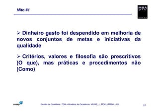 Mito #1




  Dinheiro gasto foi despendido em melhoria de
novos conjuntos de metas e iniciativas da
qualidade

  Critérios, valores e filosofia são prescritivos
(O que), mas práticas e procedimentos não
(Como)




          Gestão da Qualidade: TQM e Modelos de Excelência. MUNIZ, J.; MOELLMANN, A.H.   38
 