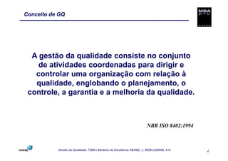 Conceito de GQ




  A gestão da qualidade consiste no conjunto
    de atividades coordenadas para dirigir e
   controlar uma organização com relação à
   qualidade, englobando o planejamento, o
 controle, a garantia e a melhoria da qualidade.



                                                                      NBR ISO 8402:1994



           Gestão da Qualidade: TQM e Modelos de Excelência. MUNIZ, J.; MOELLMANN, A.H.   4
 